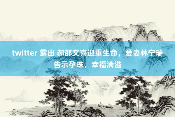 twitter 露出 郝邵文喜迎重生命，爱妻林宁瑞告示孕珠，幸福满溢