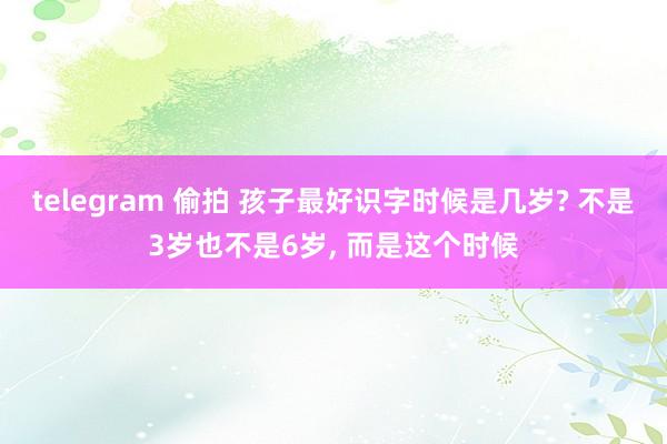 telegram 偷拍 孩子最好识字时候是几岁? 不是3岁也不是6岁， 而是这个时候