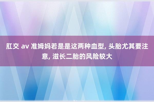 肛交 av 准姆妈若是是这两种血型， 头胎尤其要注意， 滋长二胎的风险较大