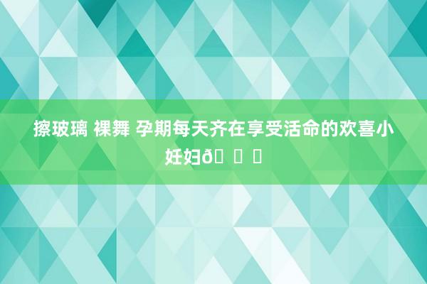 擦玻璃 裸舞 孕期每天齐在享受活命的欢喜小妊妇🙋