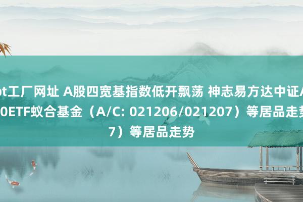 bt工厂网址 A股四宽基指数低开飘荡 神志易方达中证A50ETF蚁合基金（A/C: 021206/021207）等居品走势