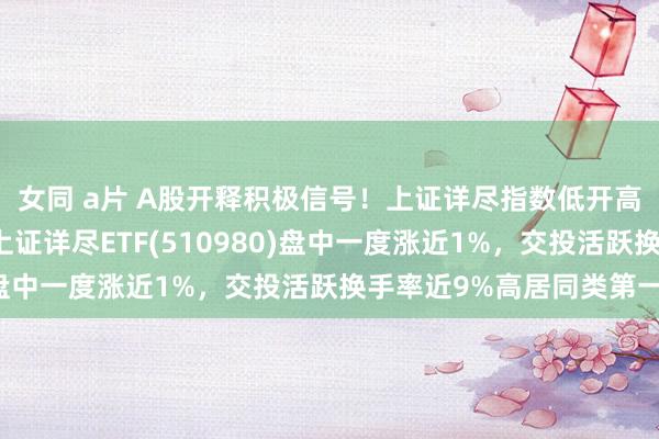 女同 a片 A股开释积极信号！上证详尽指数低开高走，来去属性隆起的上证详尽ETF(510980)盘中一度涨近1%，交投活跃换手率近9%高居同类第一！