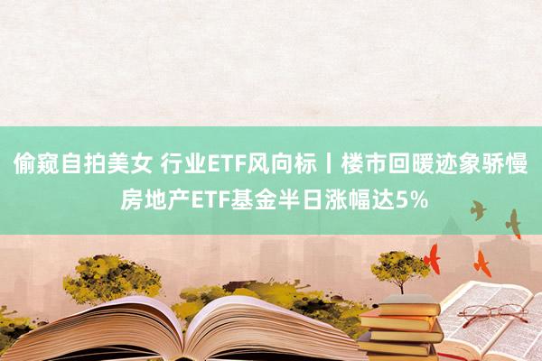 偷窥自拍美女 行业ETF风向标丨楼市回暖迹象骄慢 房地产ETF基金半日涨幅达5%