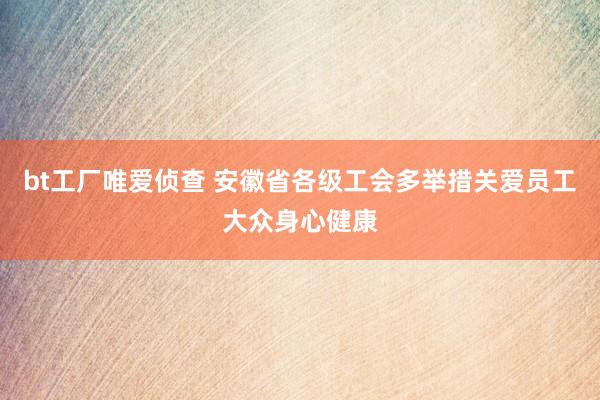 bt工厂唯爱侦查 安徽省各级工会多举措关爱员工大众身心健康