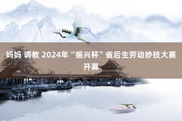 妈妈 调教 2024年“振兴杯”省后生劳动妙技大赛开幕