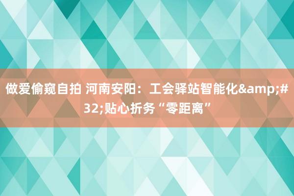 做爱偷窥自拍 河南安阳：工会驿站智能化&#32;贴心折务“零距离”