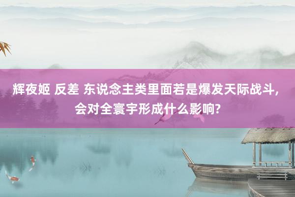 辉夜姬 反差 东说念主类里面若是爆发天际战斗， 会对全寰宇形成什么影响?