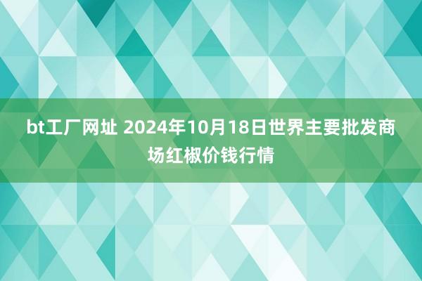 bt工厂网址 2024年10月18日世界主要批发商场红椒价钱行情