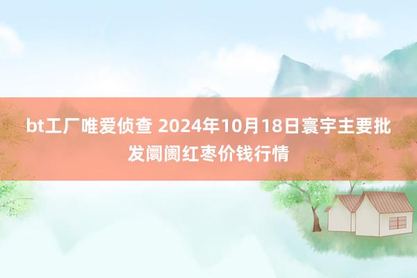 bt工厂唯爱侦查 2024年10月18日寰宇主要批发阛阓红枣价钱行情