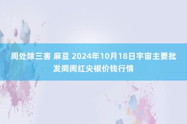 周处除三害 麻豆 2024年10月18日宇宙主要批发阛阓红尖椒价钱行情