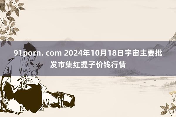 91porn. com 2024年10月18日宇宙主要批发市集红提子价钱行情