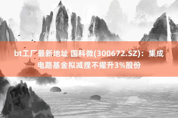 bt工厂最新地址 国科微(300672.SZ)：集成电路基金拟减捏不擢升3%股份