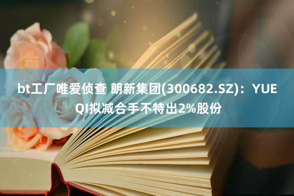 bt工厂唯爱侦查 朗新集团(300682.SZ)：YUE QI拟减合手不特出2%股份