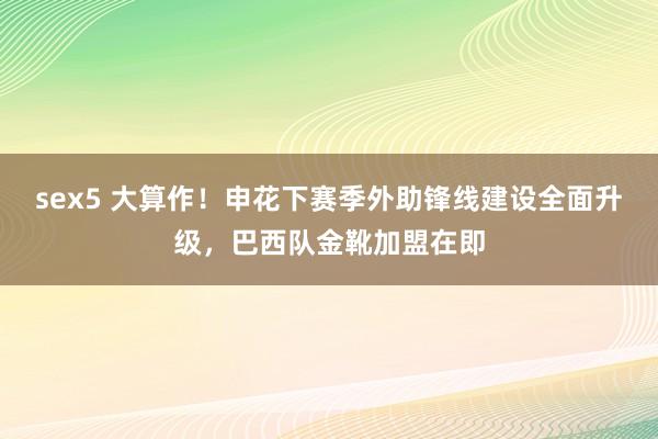 sex5 大算作！申花下赛季外助锋线建设全面升级，巴西队金靴加盟在即