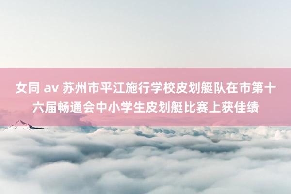 女同 av 苏州市平江施行学校皮划艇队在市第十六届畅通会中小学生皮划艇比赛上获佳绩