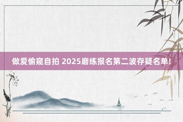 做爱偷窥自拍 2025磨练报名第二波存疑名单!