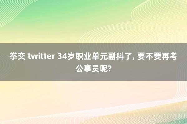 拳交 twitter 34岁职业单元副科了， 要不要再考公事员呢?