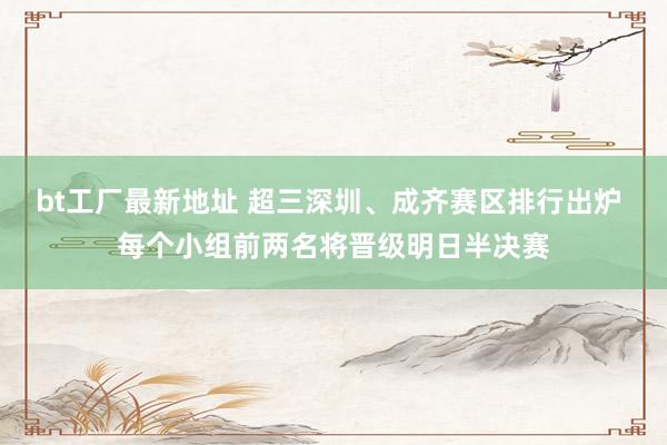 bt工厂最新地址 超三深圳、成齐赛区排行出炉 每个小组前两名将晋级明日半决赛