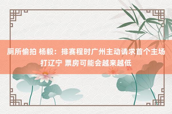 厕所偷拍 杨毅：排赛程时广州主动请求首个主场打辽宁 票房可能会越来越低