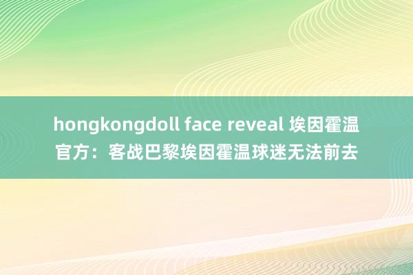 hongkongdoll face reveal 埃因霍温官方：客战巴黎埃因霍温球迷无法前去