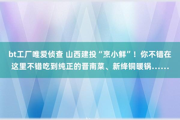 bt工厂唯爱侦查 山西建投“烹小鲜”！你不错在这里不错吃到纯正的晋南菜、新绛铜暖锅……