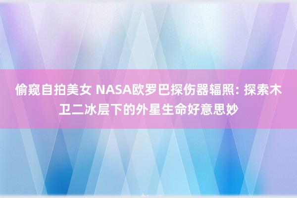 偷窥自拍美女 NASA欧罗巴探伤器辐照: 探索木卫二冰层下的外星生命好意思妙