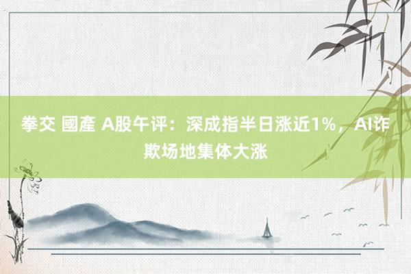 拳交 國產 A股午评：深成指半日涨近1%，AI诈欺场地集体大涨