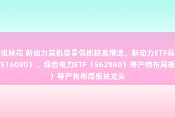 姐妹花 新动力装机容量保抓较高增速，新动力ETF易方达（516090）、绿色电力ETF（562960）等产物布局板块龙头