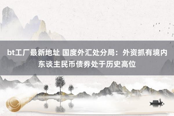 bt工厂最新地址 国度外汇处分局：外资抓有境内东谈主民币债券处于历史高位