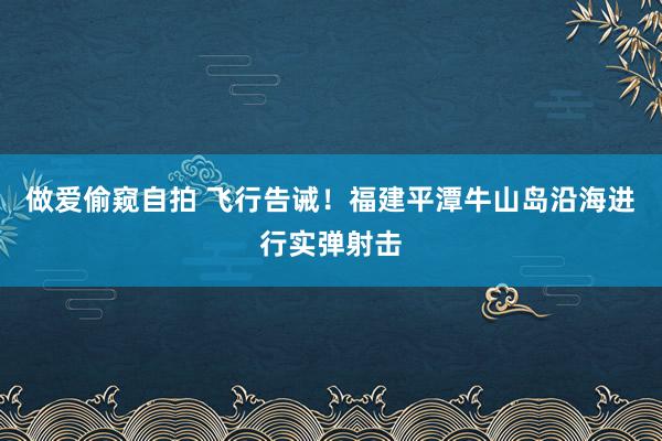 做爱偷窥自拍 飞行告诫！福建平潭牛山岛沿海进行实弹射击