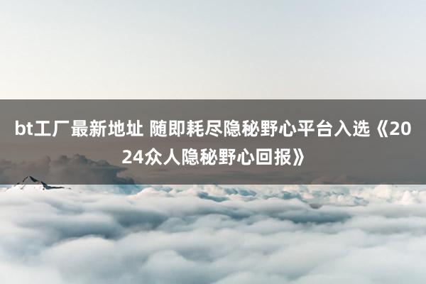 bt工厂最新地址 随即耗尽隐秘野心平台入选《2024众人隐秘野心回报》