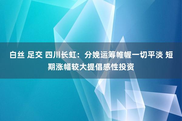 白丝 足交 四川长虹：分娩运筹帷幄一切平淡 短期涨幅较大提倡感性投资