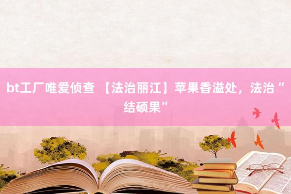 bt工厂唯爱侦查 【法治丽江】苹果香溢处，法治“结硕果”