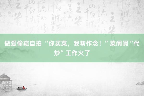 做爱偷窥自拍 “你买菜，我帮作念！”菜阛阓“代炒”工作火了