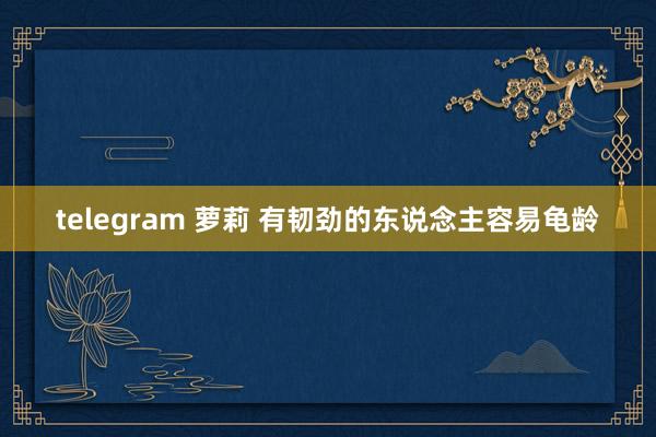 telegram 萝莉 有韧劲的东说念主容易龟龄