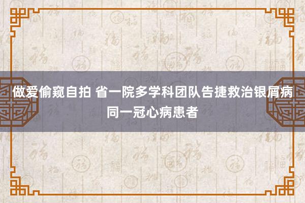 做爱偷窥自拍 省一院多学科团队告捷救治银屑病同一冠心病患者