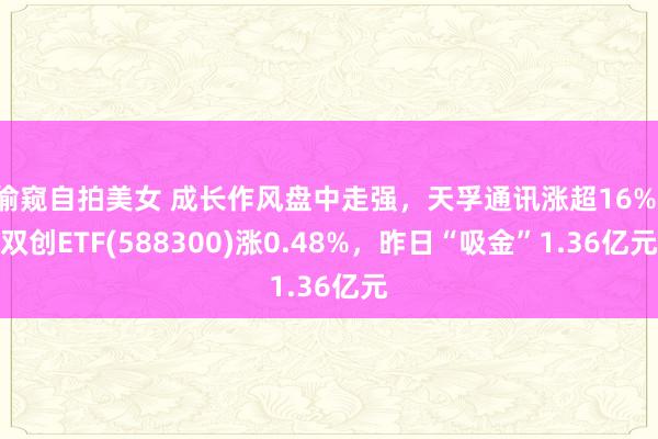 偷窥自拍美女 成长作风盘中走强，天孚通讯涨超16%，双创ETF(588300)涨0.48%，昨日“吸金”1.36亿元