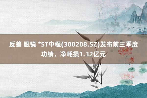 反差 眼镜 *ST中程(300208.SZ)发布前三季度功绩，净耗损1.32亿元