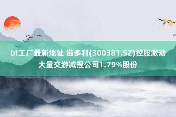 bt工厂最新地址 溢多利(300381.SZ)控股激动大量交游减捏公司1.79%股份