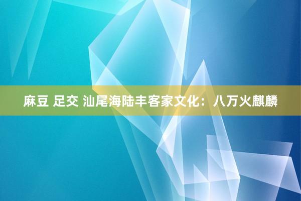 麻豆 足交 汕尾海陆丰客家文化：八万火麒麟