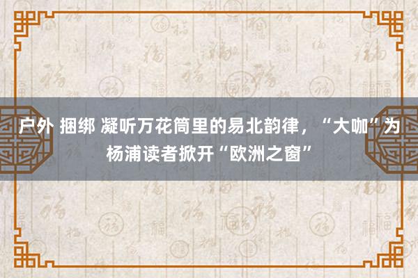 户外 捆绑 凝听万花筒里的易北韵律，“大咖”为杨浦读者掀开“欧洲之窗”