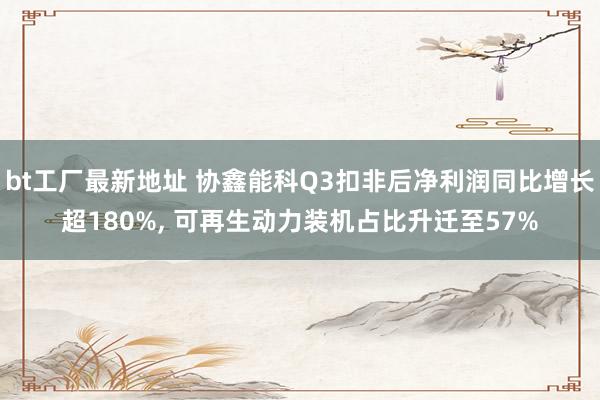 bt工厂最新地址 协鑫能科Q3扣非后净利润同比增长超180%， 可再生动力装机占比升迁至57%