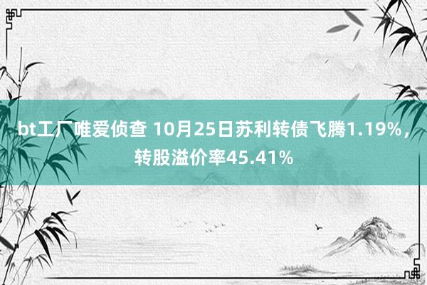 bt工厂唯爱侦查 10月25日苏利转债飞腾1.19%，转股溢价率45.41%