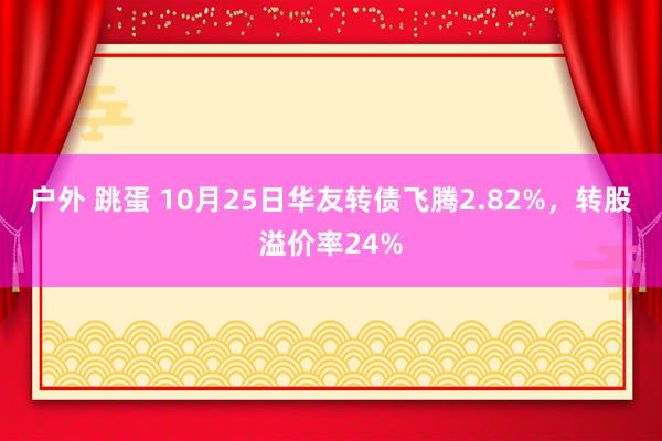 户外 跳蛋 10月25日华友转债飞腾2.82%，转股溢价率24%