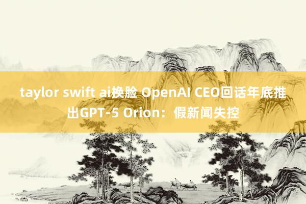 taylor swift ai换脸 OpenAI CEO回话年底推出GPT-5 Orion：假新闻失控