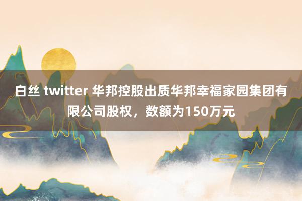 白丝 twitter 华邦控股出质华邦幸福家园集团有限公司股权，数额为150万元