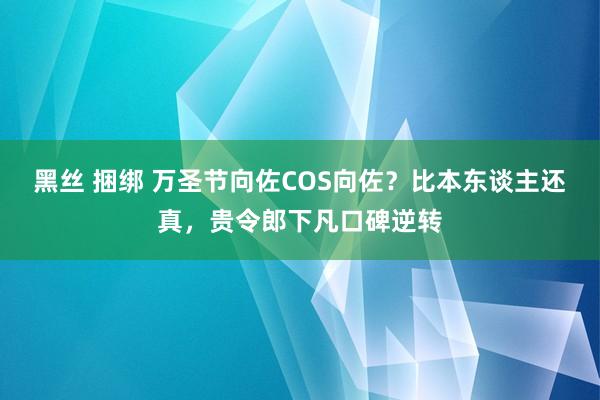 黑丝 捆绑 万圣节向佐COS向佐？比本东谈主还真，贵令郎下凡口碑逆转