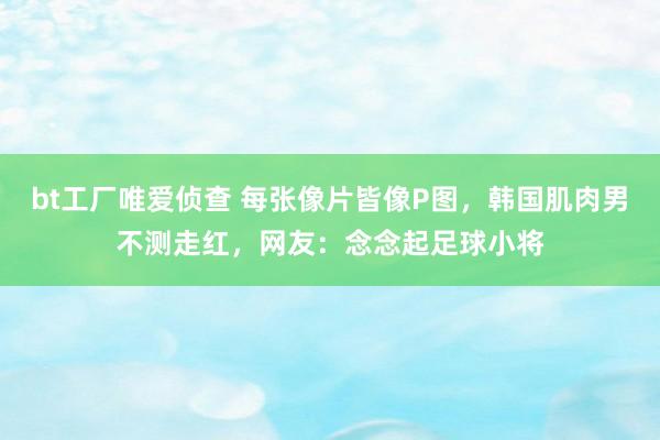 bt工厂唯爱侦查 每张像片皆像P图，韩国肌肉男不测走红，网友：念念起足球小将