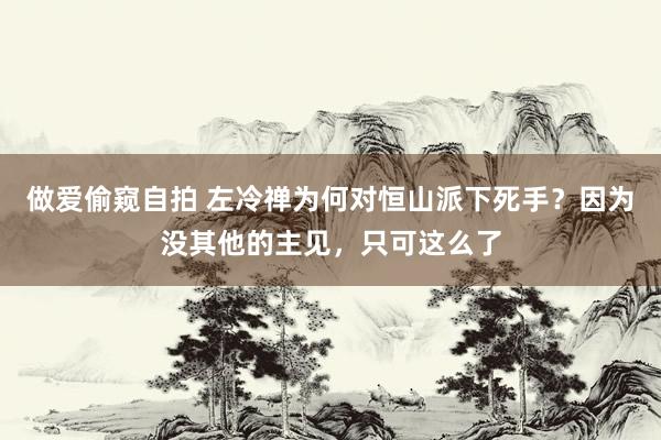 做爱偷窥自拍 左冷禅为何对恒山派下死手？因为没其他的主见，只可这么了