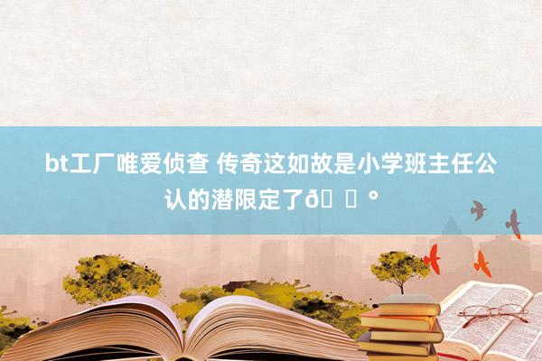 bt工厂唯爱侦查 传奇这如故是小学班主任公认的潜限定了😰